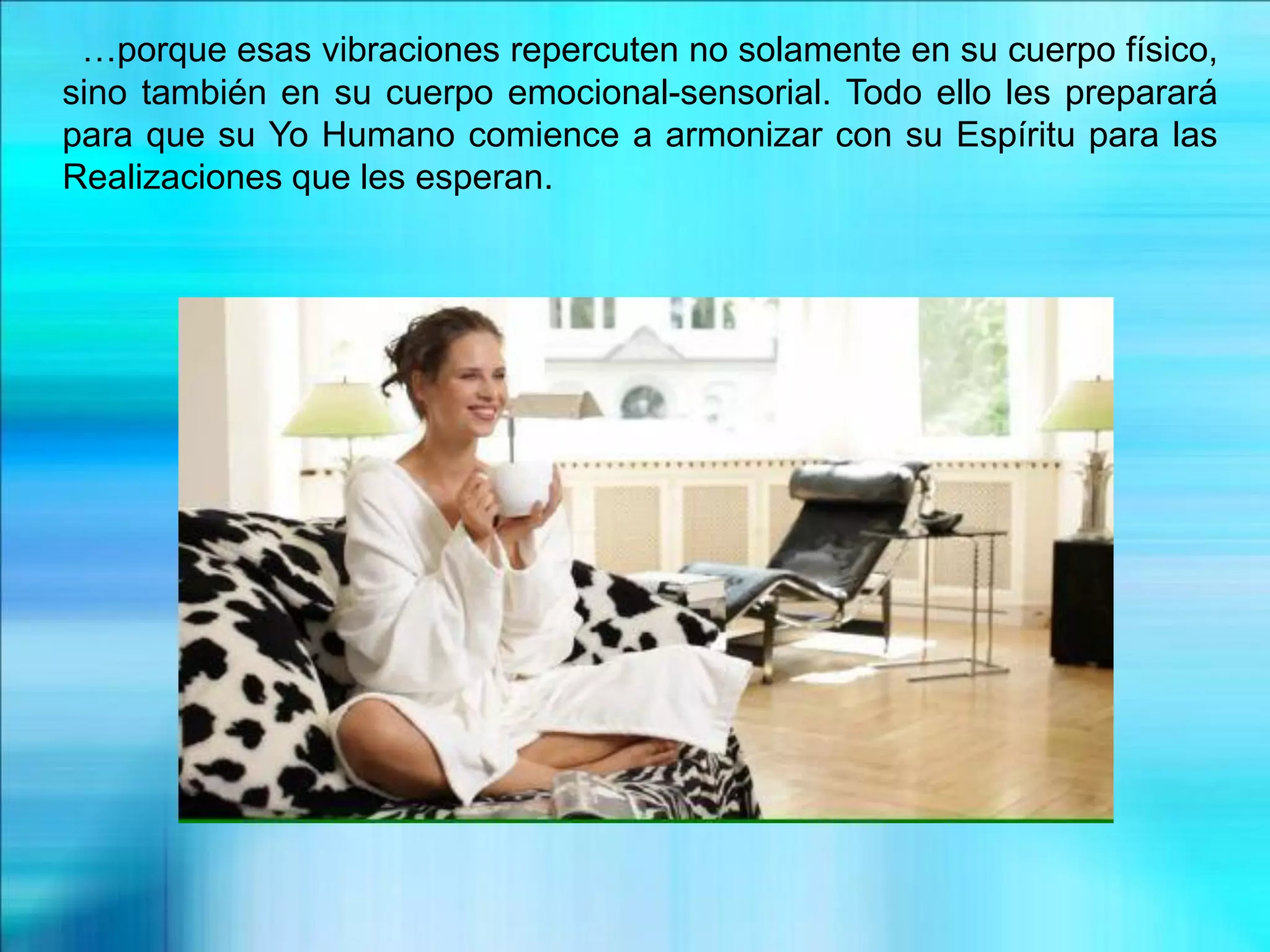 …porque esas vibraciones repercuten no solamente en su cuerpo físico,
sino también en su cuerpo emocional-sensorial. Todo ello les preparará
para que su Yo Humano comience a armonizar con su Espíritu para las
Realizaciones que les esperan.
 