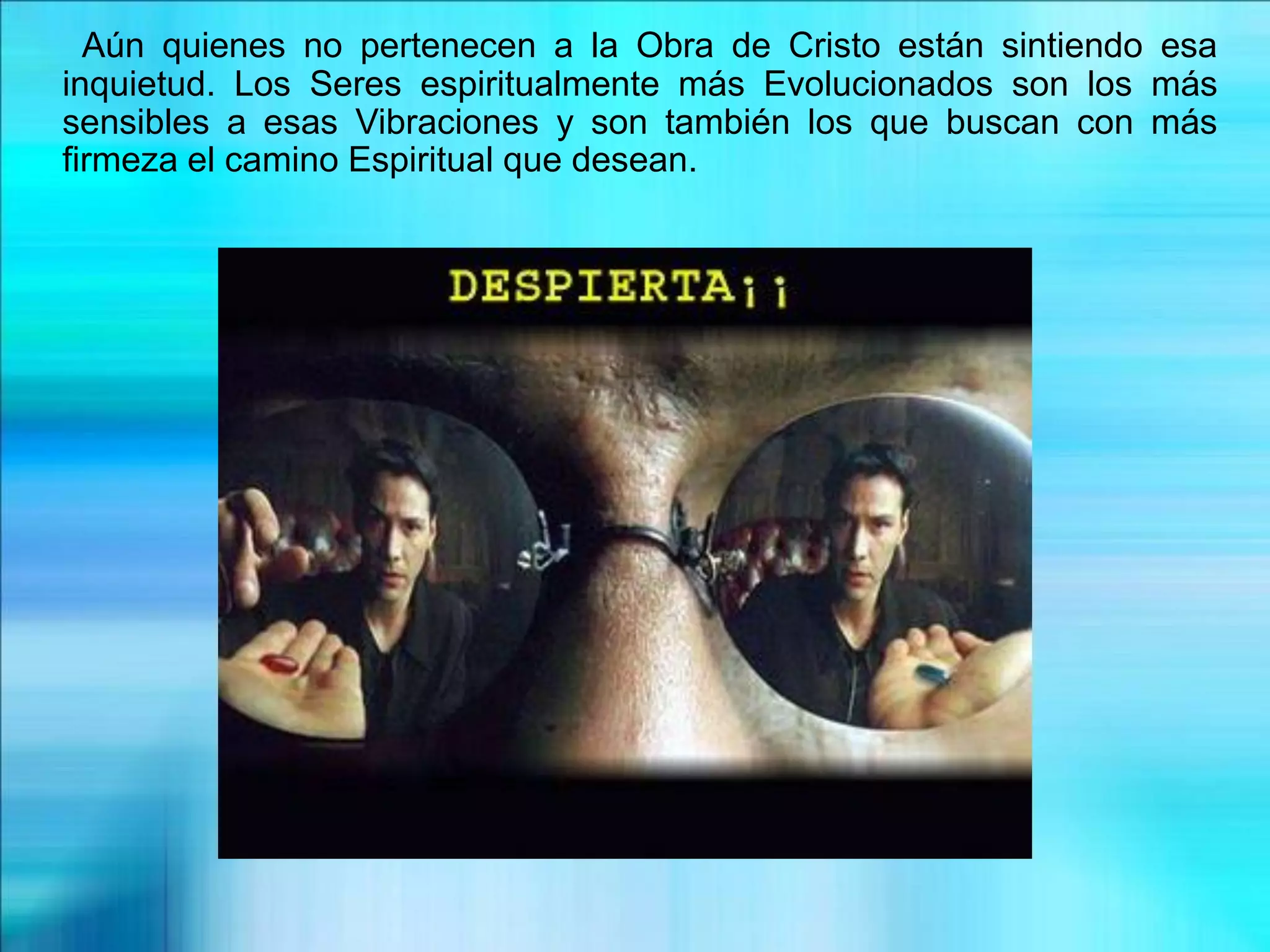 Aún quienes no pertenecen a la Obra de Cristo están sintiendo esa
inquietud. Los Seres espiritualmente más Evolucionados son los más
sensibles a esas Vibraciones y son también los que buscan con más
firmeza el camino Espiritual que desean.
 