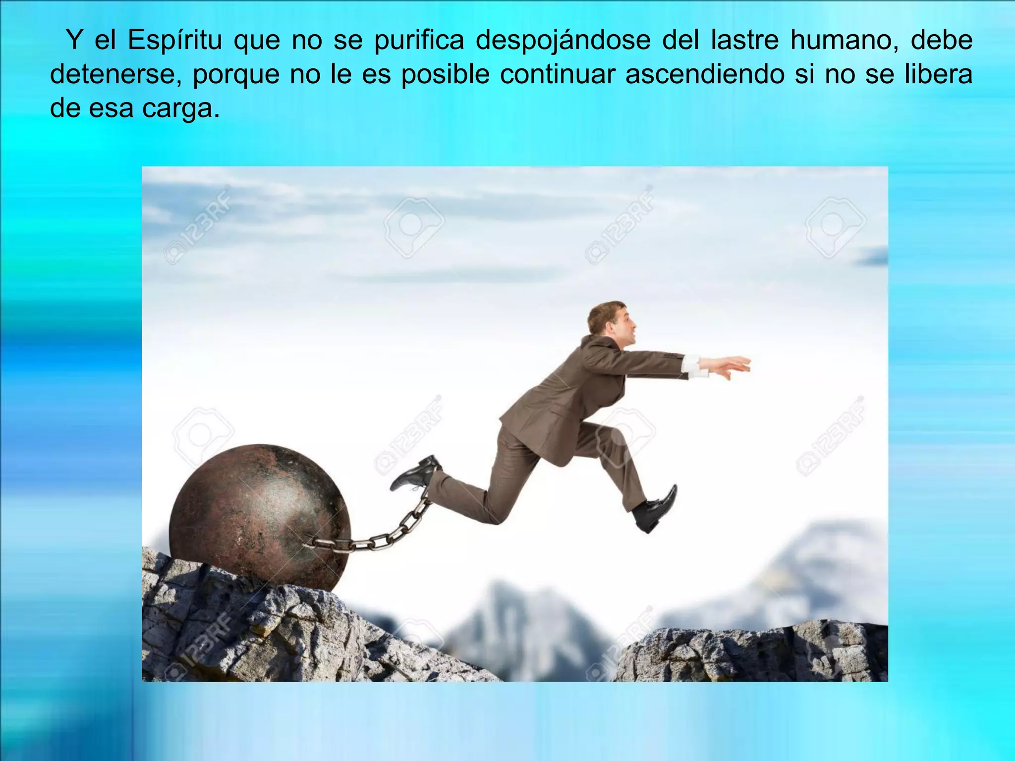 Y el Espíritu que no se purifica despojándose del lastre humano, debe
detenerse, porque no le es posible continuar ascendiendo si no se libera
de esa carga.
 