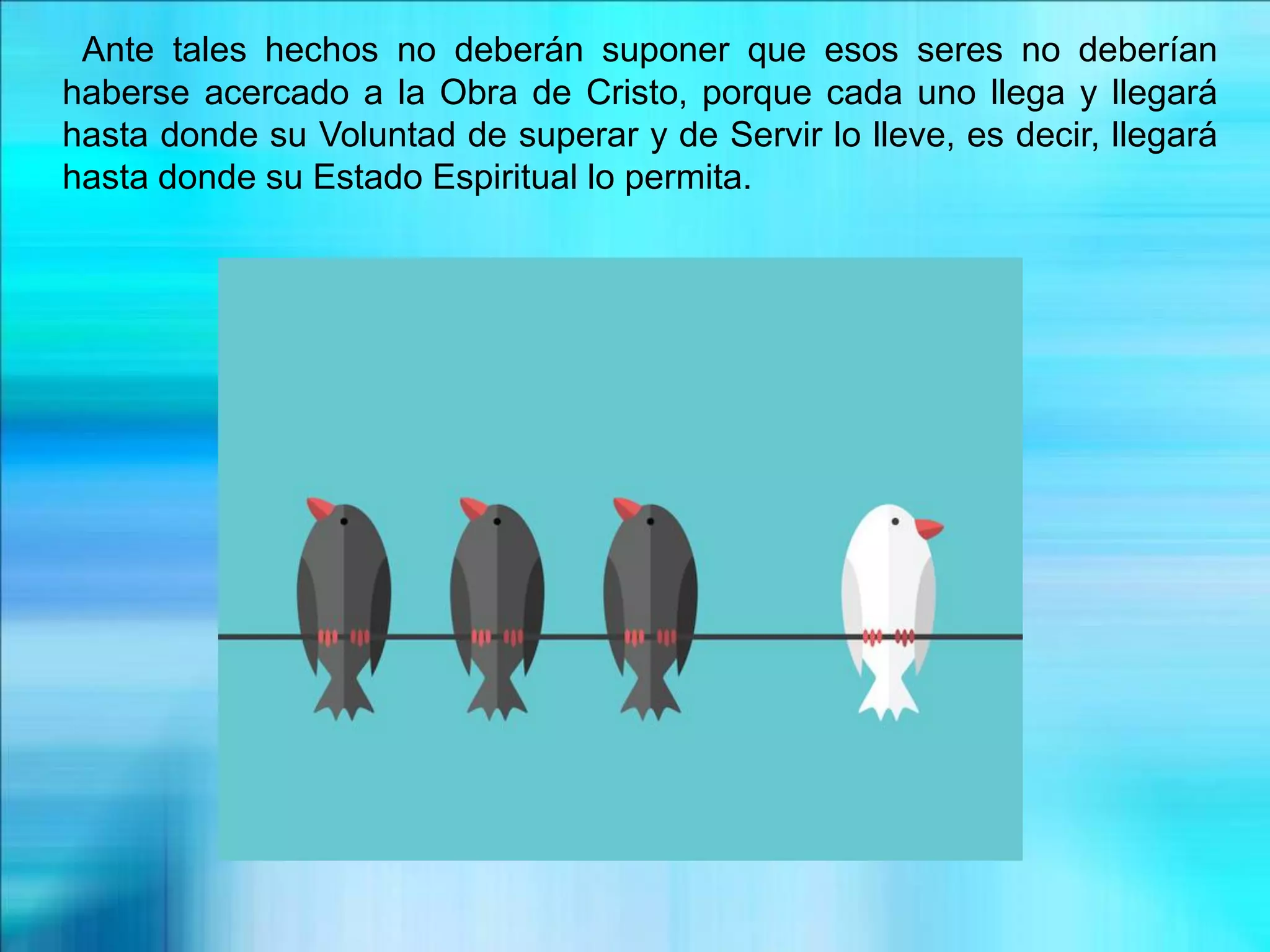 Ante tales hechos no deberán suponer que esos seres no deberían
haberse acercado a la Obra de Cristo, porque cada uno llega y llegará
hasta donde su Voluntad de superar y de Servir lo lleve, es decir, llegará
hasta donde su Estado Espiritual lo permita.
 