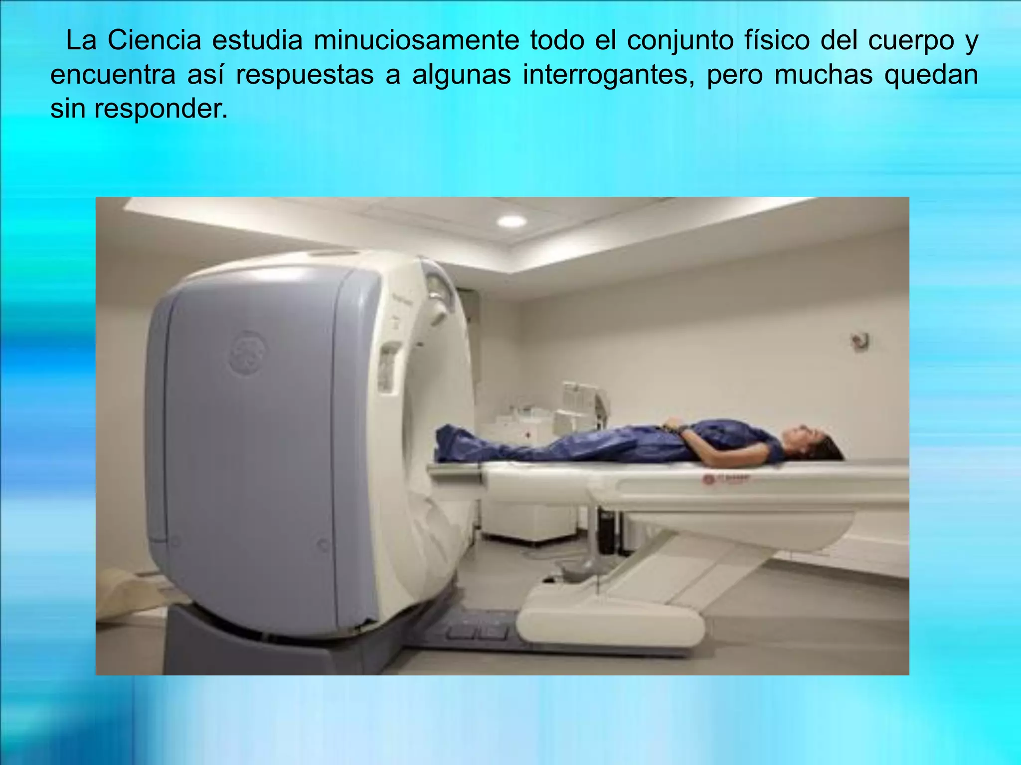 La Ciencia estudia minuciosamente todo el conjunto físico del cuerpo y
encuentra así respuestas a algunas interrogantes, pero muchas quedan
sin responder.
 