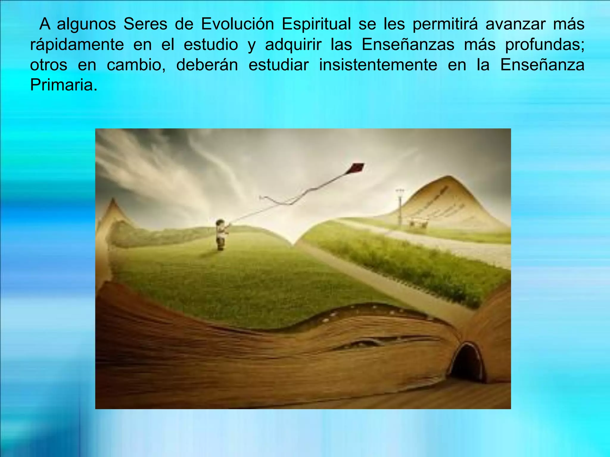 A algunos Seres de Evolución Espiritual se les permitirá avanzar más
rápidamente en el estudio y adquirir las Enseñanzas más profundas;
otros en cambio, deberán estudiar insistentemente en la Enseñanza
Primaria.
 