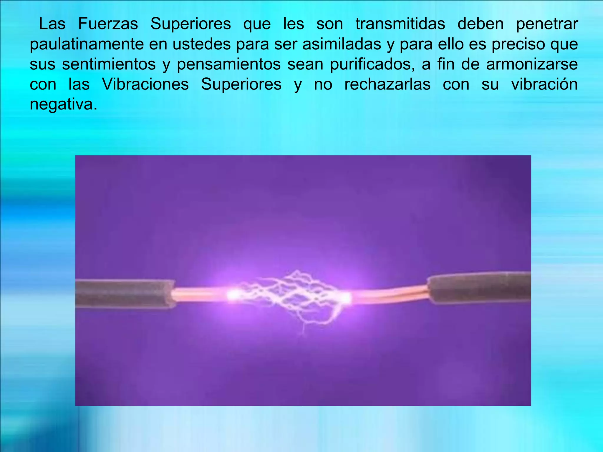 Las Fuerzas Superiores que les son transmitidas deben penetrar
paulatinamente en ustedes para ser asimiladas y para ello es preciso que
sus sentimientos y pensamientos sean purificados, a fin de armonizarse
con las Vibraciones Superiores y no rechazarlas con su vibración
negativa.
 