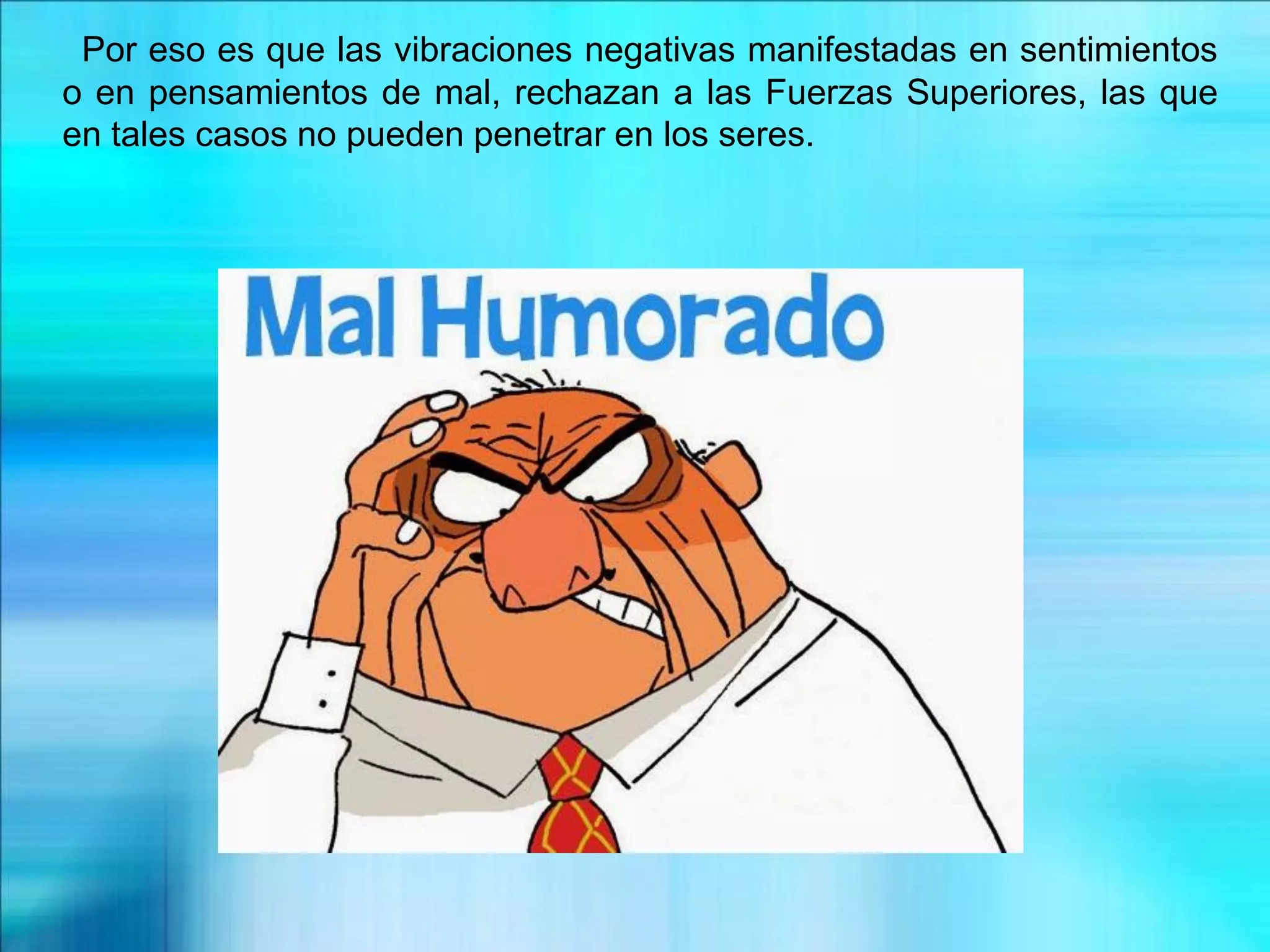 Por eso es que las vibraciones negativas manifestadas en sentimientos
o en pensamientos de mal, rechazan a las Fuerzas Superiores, las que
en tales casos no pueden penetrar en los seres.
 