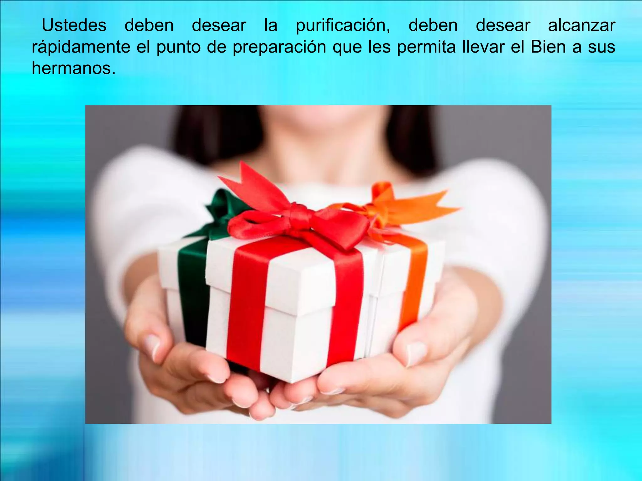 Ustedes deben desear la purificación, deben desear alcanzar
rápidamente el punto de preparación que les permita llevar el Bien a sus
hermanos.
 