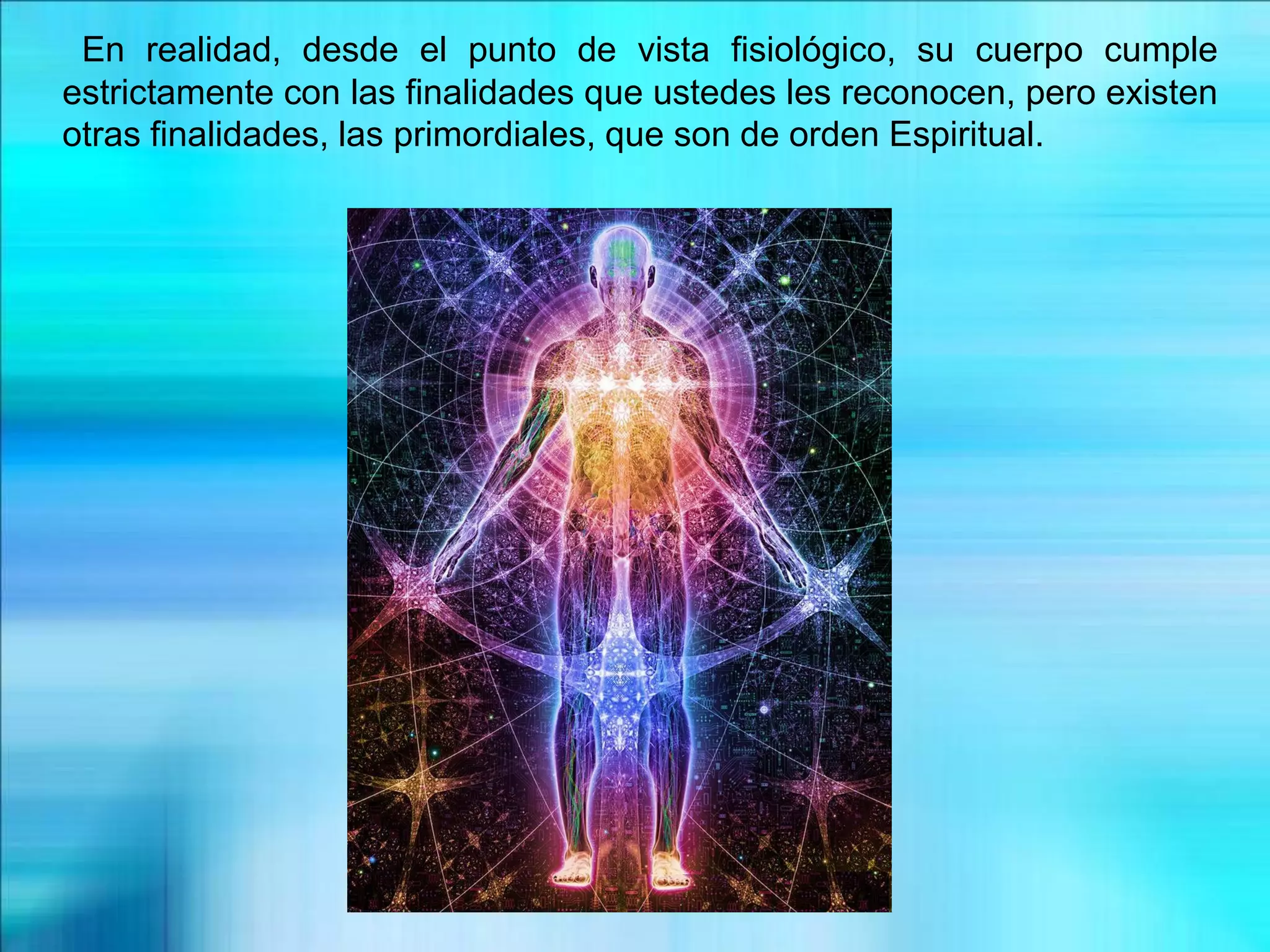 En realidad, desde el punto de vista fisiológico, su cuerpo cumple
estrictamente con las finalidades que ustedes les reconocen, pero existen
otras finalidades, las primordiales, que son de orden Espiritual.
 