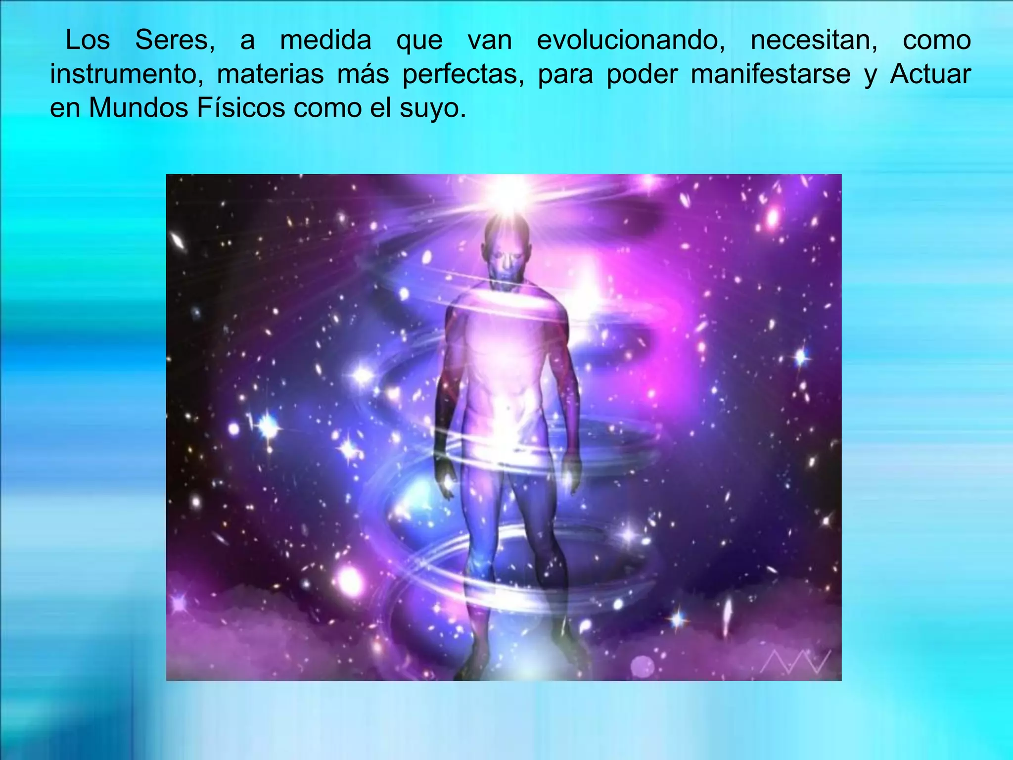 Los Seres, a medida que van evolucionando, necesitan, como
instrumento, materias más perfectas, para poder manifestarse y Actuar
en Mundos Físicos como el suyo.
 
