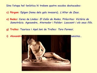 Dins l’etapa hel·lenística hi trobem quatre escoles destacades: Pèrgam : Epígon (tema dels gals invasors).  L’Altar de Zeus. Rodes :  Cares de Lindos:  El Colós de Rodes.  Pitòcritos:  Victòria de Samotràcia.  Agesandre, Aternodor i Polidor:  Laocoont i els seus fills. Tralles : Taurisco i Apol.loni de Tralles:  Toro Farnesi.  Alexandria : Estàtues de nans, negres, escenes costumistes… 