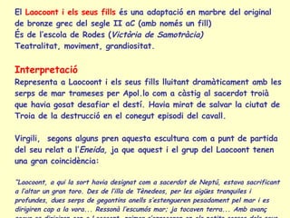 El  Laocoont i els seus fills  és una adaptació en marbre del original de bronze grec del segle II aC (amb només un fill) És de l’escola de Rodes ( Victòria de Samotràcia) Teatralitat, moviment, grandiositat.  Interpretació Representa a Laocoont i els seus fills lluitant dramàticament amb les serps de mar trameses per Apol.lo com a càstig al sacerdot troià que havia gosat desafiar el destí. Havia mirat de salvar la ciutat de Troia de la destrucció en el conegut episodi del cavall. Virgili,  segons alguns pren aquesta escultura com a punt de partida del seu relat a l’ Eneida,  ja que aquest i el grup del Laocoont tenen una gran coincidència: “ Laocoont, a qui la sort havia designat com a sacerdot de Neptú, estava sacrificant a l’altar un gran toro. Des de l’illa de Tènedeos, per les aigües tranquiles i profundes, dues serps de gegantins anells s’estengueren pesadament pel mar i es dirigiren cap a la vora... Ressonà l’escumós mar; ja tocaven terra... Amb avanç segur es dirigiren cap a Laocoont, primer s’enrocaren en els petits cossos dels seus fills i a mossegades devoren els seus membres; després, a l’anar el pare en el seu ajut amb les armes a la mà, l’apressaren...” 