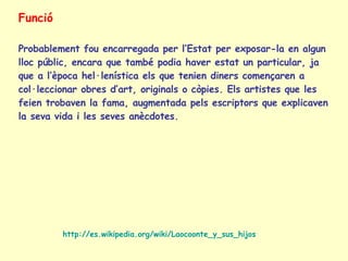 Funció Probablement fou encarregada per l’Estat per exposar-la en algun lloc públic, encara que també podia haver estat un particular, ja que a l’època hel·lenística els que tenien diners començaren a col·leccionar obres d’art, originals o còpies. Els artistes que les feien trobaven la fama, augmentada pels escriptors que explicaven la seva vida i les seves anècdotes. http://es.wikipedia.org/wiki/Laocoonte_y_sus_hijos 
