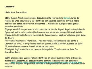 Laocoonte Historia  de la escultura 1506 . Miguel Ángel se entera del descubrimiento (cerca de la  Domus   Aurea  de Nerón) de unas esculturas y las identifica con aquellas que Plinio el Viejo había definido con estas palabras tan elocuentes“... más allá de cualquier obra jamás pintada o esculpida” El grupo escultórico pertenecía a la colección de Nerón. Miguel Ángel se inspiró en la figura del padre en la realización de una de sus obras más emblemáticas,el Moisés. El papa Julio II della Rovere, mecenas del Renacimiento, pagó por ellas una gran suma de dinero. Nueve años más tarde, Francisco I, rey de Francia, (que atraería a su corte a Leonardo da Vinci) la exigió como botín de guerra. León X Medici, sucesor de Julio II, ordenó secretamente la realización de una copia. El original llegó hasta París en tiempos de Napoleón. Tras la caída de éste fue devuelto a Roma. 1905 . El arqueólogo Ludwig Pollack identifica en un anticuario romano el brazo de mármol del Laocoonte. El descubrimiento permite la reconstrucción del grupo escultórico original. No pasemos por alto la fotografía que muestra la reconstrucción anterior http://web.tiscali.it/romaonlineguide/Pages/esp/rcristiana/sCM2y8.htm 