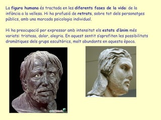 La  figura humana  és tractada en les  diferents fases de la vida : de la infància a la vellesa. Hi ha profusió de  retrats , sobre tot dels personatges públics, amb una marcada psicologia individual.  Hi ha preocupació per expressar amb intensitat els  estats d’ànim  més variats: tristesa, dolor, alegria. En aquest sentit s’aprofiten les possibilitats dramàtiques dels grups escultòrics, molt abundants en aquesta època. 