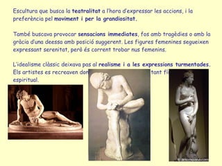 Escultura que busca la  teatralitat  a l’hora d’expressar les accions, i la preferència pel  moviment i per la grandiositat. També buscava provocar  sensacions immediates , fos amb tragèdies o amb la gràcia d’una deessa amb posició suggerent. Les figures femenines segueixen  expressant serenitat, però és corrent trobar nus femenins. L’idealisme clàssic deixava pas al  realisme i a les expressions turmentades. Els artistes es recreaven donant forma al sofriment, tant físic com espiritual. 