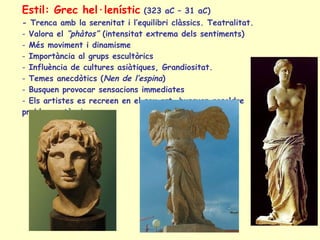 Estil: Grec hel·lenístic   (323 aC – 31 aC) - Trenca amb la serenitat i l’equilibri clàssics. Teatralitat. Valora el  “phàtos”  (intensitat extrema dels sentiments) Més moviment i dinamisme Importància al grups escultòrics Influència de cultures asiàtiques, Grandiositat. Temes anecdòtics ( Nen de l’espina ) Busquen provocar sensacions immediates Els artistes es recreen en el seu art, busquen resoldre  problemes tècnics. 
