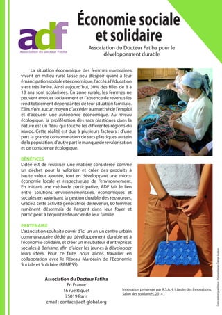 Innovation présentée par A.S.A.H. ( Jardin des Innovations,
Salon des solidarités, 2014 )
Économiesociale
etsolidaireAssociation du Docteur Fatiha pour le
développement durable
Association du Docteur Fatiha
En France
16 rue Riquet
75019 Paris
email : contact@adf-global.org
	 La situation économique des femmes marocaines
vivant en milieu rural laisse peu d’espoir quant à leur
émancipationsocialeetéconomique,l’accèsàl’éducation
y est très limité. Ainsi aujourd’hui, 30% des filles de 8 à
13 ans sont scolarisées. En zone rurale, les femmes ne
peuvent évoluer socialement et l’absence de revenus les
rend totalement dépendantes de leur situation familiale.
Elles n’ont aucun moyen d’accéder au marché de l’emploi
et d’acquérir une autonomie économique. Au niveau
écologique, la prolifération des sacs plastiques dans la
nature est un fléau qui touche les différentes régions du
Maroc. Cette réalité est due à plusieurs facteurs : d’une
part la grande consommation de sacs plastiques au sein
delapopulation,d’autrepartlemanquederevalorisation
et de conscience écologique.
BÉNÉFICES
L’idée est de réutiliser une matière considérée comme
un déchet pour la valoriser et créer des produits à
haute valeur ajoutée, tout en développant une micro-
économie locale et respectueuse de l’environnement.
En initiant une méthode participative, ADF fait le lien
entre solutions environnementales, économiques et
sociales en valorisant la gestion durable des ressources.
Grâce à cette activité génératrice de revenus, 60 femmes
ramènent désormais de l’argent dans leur foyer et
participent à l’équilibre financier de leur famille.
PARTENAIRE
L’association souhaite ouvrir d’ici un an un centre urbain
communautaire dédié au développement durable et à
l’économie solidaire, et créer un incubateur d’entreprises
sociales à Berkane, afin d’aider les jeunes à développer
leurs idées. Pour ce faire, nous allons travailler en
collaboration avec le Réseau Marocain de l’Économie
Sociale et Solidaire (REMESS).
Conceptiongraphique:HumanitarianDesignBureau
 