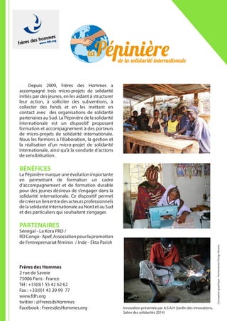 Depuis 2009, Frères des Hommes a
accompagné trois micro-projets de solidarité
initiés par des jeunes, en les aidant à structurer
leur action, à solliciter des subventions, à
collecter des fonds et en les mettant en
contact avec des organisations de solidarité
partenaires au Sud. La Pépinière de la solidarité
internationale est un dispositif proposant
formation et accompagnement à des porteurs
de micro-projets de solidarité internationale.
Nous les formons à l’élaboration, la gestion et
la réalisation d’un micro-projet de solidarité
internationale, ainsi qu’à la conduite d’actions
de sensibilisation.
BÉNÉFICES
La Pépinière marque une évolution importante
en permettant de formaliser un cadre
d’accompagnement et de formation durable
pour des jeunes désireux de s’engager dans la
solidarité internationale. Ce dispositif permet
decréerunlienentredesacteursprofessionnels
de la solidarité internationale au Nord et au Sud
et des particuliers qui souhaitent s’engager.
PARTENAIRES
Sénégal - La Kora PRD /
RDCongo-Apef,Associationpourlapromotion
de l’entreprenariat féminin / Inde - Ekta Parish
Frères des Hommes
2 rue de Savoie
75006 Paris - France
Tèl : +33(0)1 55 42 62 62
Fax : +33(0)1 43 29 99 77
www.fdh.org
twitter : @FreresdsHommes
Facebook : FreresdesHommes.org
Conceptiongraphique:HumanitarianDesignBureau
Innovation présentée par A.S.A.H (Jardin des Innovations,
Salon des solidarités 2014)
 