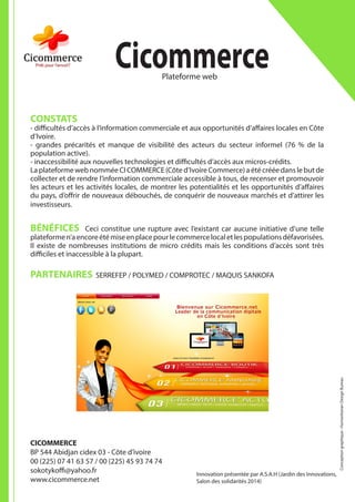 CONSTATS
- difficultés d’accès à l’information commerciale et aux opportunités d’affaires locales en Côte
d’Ivoire.
- grandes précarités et manque de visibilité des acteurs du secteur informel (76 % de la
population active).
- inaccessibilité aux nouvelles technologies et difficultés d’accès aux micros-crédits.
La plateforme web nommée CI COMMERCE (Côte d’Ivoire Commerce) a été créée dans le but de
collecter et de rendre l’information commerciale accessible à tous, de recenser et promouvoir
les acteurs et les activités locales, de montrer les potentialités et les opportunités d’affaires
du pays, d’offrir de nouveaux débouchés, de conquérir de nouveaux marchés et d’attirer les
investisseurs.
BÉNÉFICES Ceci constitue une rupture avec l’existant car aucune initiative d’une telle
plateformen’aencoreétémiseenplacepourlecommercelocaletlespopulationsdéfavorisées.
Il existe de nombreuses institutions de micro crédits mais les conditions d’accès sont très
difficiles et inaccessible à la plupart.
PARTENAIRES SERREFEP / POLYMED / COMPROTEC / MAQUIS SANKOFA
CICOMMERCE
BP 544 Abidjan cidex 03 - Côte d’ivoire
00 (225) 07 41 63 57 / 00 (225) 45 93 74 74
sokotykoffi@yahoo.fr
www.cicommerce.net
	CicommercePlateforme web
Conceptiongraphique:HumanitarianDesignBureau
Innovation présentée par A.S.A.H (Jardin des Innovations,
Salon des solidarités 2014)
 