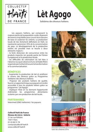 Lèt Agogo
	 Les paysans haïtiens, qui composent la
majeure partie de la population rurale, disposent
derevenustropfaiblespourcouvrirleursbesoins
de base et scolariser les enfants. La production
locale de lait, fortement déficitaire en Haïti, ne
représente qu’environ 35% de la consommation
du pays. Le développement de la production
laitière est possible mais se heurte à deux
obstacles majeurs :
- la forte distorsion de concurrence entre les
produits importés (en grande partie de l’Union
Européenne) et la production locale.
- les difficultés de valorisation du lait liées à
l’absence ou quasi absence d’une véritable filière
organiséepermettantd’assurerlatransformation
et la commercialisation.
BÉNÉFICES
- Augmenter la production de lait et améliorer
le revenu des éleveurs grâce au Programme
Solidaires des éleveurs haïtiens
- Proposer des produits haïtiens de qualité,
fournirunappuitechniqueauxpaysansetrendre
accessible à tous les produits laitiers grâce au
programme “Lèt Agogo”
- Impliquer l’Etat en lui donnant l’opportunité
d’alimenter les programmes alimentaires
scolaires par une production de lait locale.
PARTENAIRES
Veterimed (ONG haïtienne) / les paysans
Collectif Haïti de France
Réseau de micro - laiterie
21 ter rue Voltaire
75011 Paris
01 43 48 31 78
contact@collectif-haiti.fr
www.collectif-haiti.fr
Solidaires des éleveurs haïtiens
Conceptiongraphique:HumanitarianDesignBureau
Innovation présentée par A.S.A.H (Jardin des Innovations,
Salon des solidarités 2014)
 