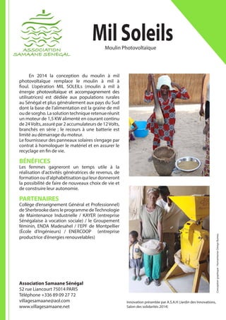 Mil Soleils
	 En 2014 la conception du moulin à mil
photovoltaïque remplace le moulin à mil à
fioul. L’opération MIL SOLEILs (moulin à mil à
énergie photovoltaïque et accompagnement des
utilisatrices) est dédiée aux populations rurales
au Sénégal et plus généralement aux pays du Sud
dont la base de l’alimentation est la graine de mil
ou de sorgho. La solution technique retenue réunit
un moteur de 1,5 KW alimenté en courant continu
de 24Volts, assuré par 2 accumulateurs de 12Volts,
branchés en série ; le recours à une batterie est
limité au démarrage du moteur.
Le fournisseur des panneaux solaires s’engage par
contrat à homologuer le matériel et en assurer le
recyclage en fin de vie.
BÉNÉFICES
Les femmes gagneront un temps utile à la
réalisation d’activités génératrices de revenus, de
formation ou d’alphabétisation qui leur donneront
la possibilité de faire de nouveaux choix de vie et
de construire leur autonomie.
PARTENAIRES
Collège d’enseignement Général et Professionnel)
de Sherbrooke dans le programme deTechnologie
de Maintenance Industrielle / KAYER (entreprise
Sénégalaise à vocation sociale) / le Groupement
féminin, ENDA Madesahel / l’EPF de Montpellier
(École d’Ingénieurs) / ENERCOOP (entreprise
productrice d’énergies renouvelables)
Association Samaane Sénégal
52 rue Liancourt 75014 PARIS
Téléphone +336 89 09 27 72
villagesamaane@aol.com
www.villagesamaane.net
Moulin Photovoltaïque
Conceptiongraphique:HumanitarianDesignBureau
Innovation présentée par A.S.A.H (Jardin des Innovations,
Salon des solidarités 2014)
 