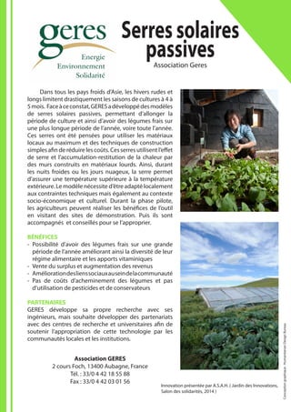 Innovation présentée par A.S.A.H. ( Jardin des Innovations,
Salon des solidarités, 2014 )
Serressolaires
passivesAssociation Geres
Association GERES
2 cours Foch, 13400 Aubagne, France
Tél. : 33/0 4 42 18 55 88
Fax : 33/0 4 42 03 01 56
	 Dans tous les pays froids d’Asie, les hivers rudes et
longs limitent drastiquement les saisons de cultures à 4 à
5mois. Faceàceconstat,GERESadéveloppédesmodèles
de serres solaires passives, permettant d’allonger la
période de culture et ainsi d’avoir des légumes frais sur
une plus longue période de l’année, voire toute l’année.
Ces serres ont été pensées pour utiliser les matériaux
locaux au maximum et des techniques de construction
simples afin de réduire les coûts. Ces serres utilisent l’effet
de serre et l’accumulation-restitution de la chaleur par
des murs construits en matériaux lourds. Ainsi, durant
les nuits froides ou les jours nuageux, la serre permet
d’assurer une température supérieure à la température
extérieure. Le modèle nécessite d’être adapté localement
aux contraintes techniques mais également au contexte
socio-économique et culturel. Durant la phase pilote,
les agriculteurs peuvent réaliser les bénéfices de l’outil
en visitant des sites de démonstration. Puis ils sont
accompagnés et conseillés pour se l’approprier.
BÉNÉFICES
-- Possibilité d’avoir des légumes frais sur une grande
période de l’année améliorant ainsi la diversité de leur
régime alimentaire et les apports vitaminiques
-- Vente du surplus et augmentation des revenus
-- Améliorationdeslienssociauxauseindelacommunauté
-- Pas de coûts d’acheminement des légumes et pas
d’utilisation de pesticides et de conservateurs
PARTENAIRES
GERES développe sa propre recherche avec ses
ingénieurs, mais souhaite développer des partenariats
avec des centres de recherche et universitaires afin de
soutenir l’appropriation de cette technologie par les
communautés locales et les institutions.
Conceptiongraphique:HumanitarianDesignBureau
 