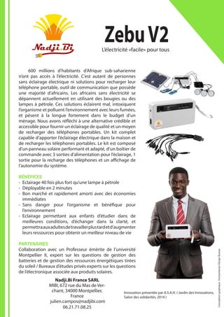 Innovation présentée par A.S.A.H. ( Jardin des Innovations,
Salon des solidarités, 2014 )
	 600 millions d’habitants d’Afrique sub-saharienne
n’ont pas accès à l’électricité. C’est autant de personnes
sans éclairage électrique ni solutions pour recharger leur
téléphone portable, outil de communication que possède
une majorité d’africains. Les africains sans électricité se
dépannent actuellement en utilisant des bougies ou des
lampes à pétrole. Ces solutions éclairent mal, intoxiquent
l’organisme et polluent l’environnement avec leurs fumées,
et pèsent à la longue fortement dans le budget d’un
ménage. Nous avons réfléchi à une alternative crédible et
accessible pour fournir un éclairage de qualité et un moyen
de recharger des téléphones portables. Un kit complet
capable d’apporter l’éclairage électrique dans la maison et
de recharger les téléphones portables. Le kit est composé
d’un panneau solaire performant et adapté, d’un boîtier de
commande avec 3 sorties d’alimentation pour l’éclairage, 1
sortie pour la recharge des téléphones et un affichage de
l’autonomie du système.
BÉNÉFICES
-- Eclairage 40 fois plus fort qu’une lampe à pétrole
-- Déployable en 2 minutes
-- Bon marché et rapidement amorti avec des économies
immédiates
-- Sans danger pour l’organisme et bénéfique pour
l’environnement
-- Eclairage permettant aux enfants d’étudier dans de
meilleures conditions, d’échanger dans la clarté, et
permettraauxadultesdetravaillerplustardetd’augmenter
leurs ressources pour obtenir un meilleur niveau de vie
PARTENAIRES
Collaboration avec un Professeur émérite de l’université
Montpellier II, expert sur les questions de gestion des
batteries et de gestion des ressources énergétiques tirées
du soleil / Bureaux d’études privés experts sur les questions
de l’électronique associée aux produits solaires.
ZebuV2L’électricité «facile» pour tous
Nadji.Bi France SARL
MIBI, 672 rue du Mas de Ver-
chant, 34000 Montpellier,
France
julien.campos@nadjibi.com
06.21.71.08.25
Conceptiongraphique:HumanitarianDesignBureau
 