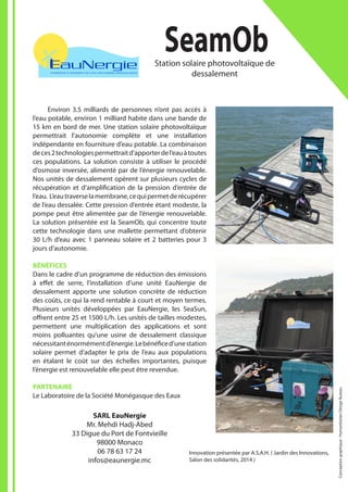 Innovation présentée par A.S.A.H. ( Jardin des Innovations,
Salon des solidarités, 2014 )
	
Environ 3.5 milliards de personnes n’ont pas accès à
l’eau potable, environ 1 milliard habite dans une bande de
15 km en bord de mer. Une station solaire photovoltaïque
permettrait l’autonomie complète et une installation
indépendante en fourniture d’eau potable. La combinaison
deces2technologiespermettraitd’apporterdel’eauàtoutes
ces populations. La solution consiste à utiliser le procédé
d’osmose inversée, alimenté par de l’énergie renouvelable.
Nos unités de dessalement opèrent sur plusieurs cycles de
récupération et d’amplification de la pression d’entrée de
l’eau. L’eautraverselamembrane,cequipermetderécupérer
de l’eau dessalée. Cette pression d’entrée étant modeste, la
pompe peut être alimentée par de l’énergie renouvelable.
La solution présentée est la SeamOb, qui concentre toute
cette technologie dans une mallette permettant d’obtenir
30 L/h d’eau avec 1 panneau solaire et 2 batteries pour 3
jours d’autonomie.
BÉNÉFICES
Dans le cadre d’un programme de réduction des émissions
à effet de serre, l’installation d’une unité EauNergie de
dessalement apporte une solution concrète de réduction
des coûts, ce qui la rend rentable à court et moyen termes.
Plusieurs unités développées par EauNergie, les SeaSun,
offrent entre 25 et 1500 L/h. Les unités de tailles modestes,
permettent une multiplication des applications et sont
moins polluantes qu’une usine de dessalement classique
nécessitanténormémentd’énergie.Lebénéficed’unestation
solaire permet d’adapter le prix de l’eau aux populations
en étalant le coût sur des échelles importantes, puisque
l’énergie est renouvelable elle peut être revendue.
PARTENAIRE
Le Laboratoire de la Société Monégasque des Eaux
SeamObStation solaire photovoltaïque de
dessalement
SARL EauNergie
Mr. Mehdi Hadj-Abed
33 Digue du Port de Fontvieille
98000 Monaco
06 78 63 17 24
infos@eaunergie.mc
Conceptiongraphique:HumanitarianDesignBureau
 