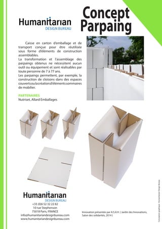Innovation présentée par A.S.A.H. ( Jardin des Innovations,
Salon des solidarités, 2014 )
Concept
Parpaing
+33 (0)6 52 32 22 82
10 rue Stephenson
75018 Paris, FRANCE
info@humanitariandesignbureau.com
www.humanitariandesignbureau.com
	 Caisse en carton d’emballage et de
transport conçue pour être réutilisée
sous forme d’éléments de construction
assemblables.
La transformation et l’assemblage des
parpaings obtenus ne nécessitent aucun
outil ou équipement et sont réalisables par
toute personne de 7 à 77 ans.
Les parpaings permettent, par exemple, la
construction de cloisons dans des espaces
couvertsoulacréationd’élémentssommaires
de mobilier.
PARTENAIRES
Nutriset, Allard Emballages
Conceptiongraphique:HumanitarianDesignBureau
 