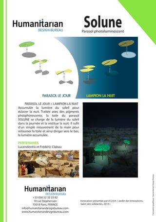 Innovation présentée par A.S.A.H. ( Jardin des Innovations,
Salon des solidarités, 2014 )
SoluneParasol photoluminescent
+33 (0)6 52 32 22 82
10 rue Stephenson
75018 Paris, FRANCE
info@humanitariandesignbureau.com
www.humanitariandesignbureau.com
	 PARASOL LE JOUR > LAMPION LA NUIT
Accumuler la lumière du soleil pour
éclairer la nuit. Traitée avec des pigments
phosphorescents, la toile du parasol
SOLUNE se charge de la lumière du soleil
dans la journée et la restitue la nuit. Il sufit
d’un simple mouvement de la main pour
retourner la toile et ainsi diriger vers le bas,
la lumière accumulée.
PARTENAIRES
Lucendentro et Frédéric Clabau
Conceptiongraphique:HumanitarianDesignBureau
 