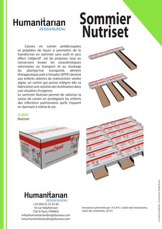 Innovation présentée par A.S.A.H. ( Jardin des Innovations,
Salon des solidarités, 2014 )
	 Caisses en carton prédécoupées
et prépliées de façon à permettre de le
transformer en sommier sans outil et sans
effort. L’objectif est de proposer, tout en
conservant toutes les caractéristiques
nécessaires au transport et au stockage
du plumpy’nut transporté, aliment
thérapeutique prêt à l’emploi (ATPE) destiné
aux enfants atteints de malnutrition sévère
aigüe, un carton qui puisse intégrer dès sa
fabricationunesolutionderéutilisationdans
une situation d’urgence.
Le sommier Nutriset permet de valoriser la
caisse de carton en protégeant les enfants
des infections pulmonaires qu’ils risquent
en dormant à même le sol.
CLIENT
Nutriset
Sommier
Nutriset
+33 (0)6 52 32 22 82
10 rue Stephenson
75018 Paris, FRANCE
info@humanitariandesignbureau.com
www.humanitariandesignbureau.com
Conceptiongraphique:HumanitarianDesignBureau
 
