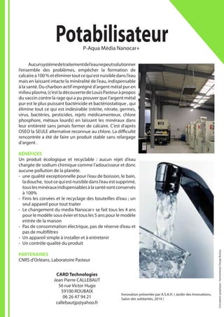 Innovation présentée par A.S.A.H. ( Jardin des Innovations,
Salon des solidarités, 2014 )
	 Aucunsystèmedetraitementdel’eaunepeutsolutionner
l’ensemble des problèmes, empêcher la formation de
calcairea100%etéliminertoutcequiestnuisibledansl’eau
mais en laissant intacte la minéralité de l’eau, indispensable
à la santé. Du charbon actif imprégné d’argent métal pur en
milieuplasma,(c’estladécouvertedeLouisPasteuràpropos
du vaccin contre la rage qui a pu prouver que l’argent métal
pur est le plus puissant bactéricide et bactériostatique , qui
élimine tout ce qui est indésirable (nitrite, nitrate, germes,
virus, bactéries, pesticides, rejets médicamenteux, chlore
phosphore, métaux lourds) en laissant les minéraux dans
leur entièreté sans jamais former de calcaire. C’est d’après
OSEO la SEULE alternative reconnue au chlore. La difficulté
rencontrée a été de faire un produit stable sans relargage
d’argent .
BÉNÉFICES
Un produit écologique et recyclable : aucun rejet d’eau
chargée de sodium chimique comme l’adoucisseur et donc
aucune pollution de la planète.
-- une qualité exceptionnelle pour l’eau de boisson, le bain,
la douche, tout ce qui est nuisible dans l’eau est supprimé,
touslesminérauxindispensablesàlasantésontconservés
à 100%
-- Finis les corvées et le recyclage des bouteilles d’eau ; un
seul appareil pour tout traiter
-- Le changement du media Nanocar+ se fait tous les 4 ans
pour le modèle sous évier et tous les 5 ans pour le modèle
entrée de la maison
-- Pas de consommation électrique, pas de réserve d’eau et
pas de multifiltres
-- Un appareil simple à installer et à entretenir
-- Un contrôle qualité du produit
PARTENAIRES
CNRS d’Orléans, Laboratoire Pasteur
PotabilisateurP-Aqua Média Nanocar+
CARD Technologies
Jean Pierre CALLEBAUT
56 rue Victor Hugo
59100 ROUBAIX
06 26 47 94 21
callebautjp@yahoo.fr
Conceptiongraphique:HumanitarianDesignBureau
 
