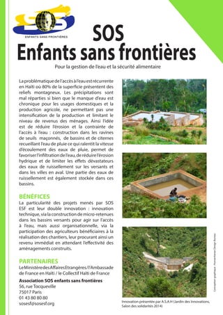 Laproblématiquedel’accèsàl’eauestrécurrente
en Haïti où 80% de la superficie présentent des
reliefs montagneux. Les précipitations sont
mal réparties si bien que le manque d’eau est
chronique pour les usages domestiques et la
production agricole, ne permettant pas une
intensification de la production et limitant le
niveau de revenus des ménages. Ainsi l’idée
est de réduire l’érosion et la contrainte de
l’accès à l’eau : construction dans les ravines
de seuils maçonnés, de bassins et de citernes
recueillant l’eau de pluie ce qui ralentit la vitesse
d’écoulement des eaux de pluie, permet de
favoriserl’infiltrationdel’eau,deréduirel’érosion
hydrique et de limiter les effets dévastateurs
des eaux de ruissellement sur les versants et
dans les villes en aval. Une partie des eaux de
ruissellement est également stockée dans ces
bassins.
BÉNÉFICES
La particularité des projets menés par SOS
ESF est leur double innovation : innovation
technique,vialaconstructiondemicro-retenues
dans les bassins versants pour agir sur l’accès
à l’eau, mais aussi organisationnelle, via la
participation des agriculteurs bénéficiaires à la
réalisation des chantiers, leur procurant ainsi un
revenu immédiat en attendant l’effectivité des
aménagements construits.
PARTENAIRES
LeMinistèredesAffairesEtrangères/l’Ambassade
de France en Haïti / le Collectif Haïti de France
Association SOS enfants sans frontières
56, rue Tocqueville
75017 Paris
01 43 80 80 80
sosesf@sosesf.org
SOS
Enfants sans frontièresPour la gestion de l’eau et la sécurité alimentaire
Conceptiongraphique:HumanitarianDesignBureau
Innovation présentée par A.S.A.H (Jardin des Innovations,
Salon des solidarités 2014)
 