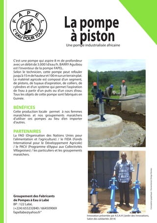 La pompe
à piston
C’est une pompe qui aspire 8 m de profondeur
avec un débit de 3.000 l d’eau/h. BARRY Aguibou
est l’inventeur de la pompe FAPEL.
Selon le technicien, cette pompe peut refouler
jusqu’à15mdehauteuret100msurunterrainplat.
Le matériel agricole est composé d’un segment,
de pistons, de tuyaux d’aspiration, de colliers, de
cylindres et d’un système qui permet l’aspiration
de l’eau à partir d’un puits ou d’un cours d’eau.
Tous les objets de cette pompe sont fabriqués en
Guinée.
BÉNÉFICES
Cette production locale permet à nos femmes
maraîchères et nos groupements maraîchers
d’utiliser ces pompes au lieu d’en importer
d’autres.
PARTENAIRES
La FAO (Organisation des Nations Unies pour
l’alimentation et l’agriculture) / le FIDA (Fonds
International pour le Développement Agricole)
/ le PACV (Programme d’Appui aux Collectivités
Villageoises) / les particuliers et les groupements
maraîchers.
Groupement des Fabricants
de Pompes à Eau à Labé
BP : 122 Labé,
(+224) 655232840 / 664509069
fapellabe@yahoo.fr”
Une pompe industrialisée africaine
Conceptiongraphique:HumanitarianDesignBureau
Innovation présentée par A.S.A.H (Jardin des Innovations,
Salon des solidarités 2014)
 
