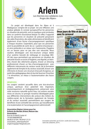 ArlemLes thermes éco-solidaires «Les
Anges des Alpes»
Association Région Léman pour les
Enfants du Monde (Arlem) Maison des
Association
Rue du Dr BAUD, boîte 41
74100 ANNEMASSE
06.06.67.07.84 / 06.64.61.21.51
association_arlem@yahoo.fr
angel.mog2gio74@gmail.com
	 Ce projet est développé dans les Alpes et à
Madagascar. L’origine de ce projet est une réflexion, une
analyse globale, le constat qu’aujourd’hui les personnes
en situation de précarité, sont en quelque sorte enclavées
dans un système d’assistanat bloqué. En effet, il apparaît
que les personnes en situation de précarité perçoivent
des aides financières, des aides alimentaires et bénéficient
également d’une forme d’accompagnement spécifique
à chaque situation. Cependant, pour que ces personnes
aient la possibilité de sortir de ce « système d’assistanat »
et ainsi prétendre à un retour vers l’autonomie, l’hygiène
est un besoin pour ne pas dire une nécessité. Nous
voulons développer une éco-structure unique dotée
d’un système breveté de nettoyage et recyclage BIO-
UV des eaux permettant aux personnes en situation de
précarité d’avoir un accès à l’hygiène, une dignité, un bien-
être, d’avoir des vêtements propres, d’avoir un dressing
professionnel, d’avoir un lieu d’accompagnement avec
différents intervenants du secteur social, de la formation
également de l’emploi et du secteur associatif, d’avoir une
infirmerie et d’avoir une structure d’accueil d’urgence, un
jardin bio-pédagogique dans le but de favoriser l’insertion
/ la réinsertion, un retour à l’autonomisation des futurs
usagers.
BÉNÉFICES
Les usagers seraient accueillis dans une éco-structure
unique, porteuse d’un potentiel très important,
économiquement et écologiquement, préservant ainsi
cette ressource naturelle qu’est l’eau. Les actions sociales
mises en oeuvre, la synergie novatrice développée grâce
aux différentes interventions des acteurs des métiers du
médico-social, de la formation également de l’emploi
et du secteur associatif, permettraient aux usagers de
bénéficier d’une centralité des services, qui travailleraient
à la revalorisation et l’accompagnement administratif.
Innovation présentée par A.S.A.H. ( Jardin des Innovations,
Salon des solidarités, 2014 )
Conceptiongraphique:HumanitarianDesignBureau
 