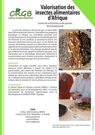 Innovation présentée par A.S.A.H. ( Jardin des Innovations,
Salon des solidarités, 2014 )
CRGB
04 B.p. 0385 Cotonou, BENIN
(+229) 21031879 / 95063950 / 21353095
tchisev@yahoo.fr
sverintchibozo
www.crgbbj.org
Valorisationdes
insectesalimentaires
d’Afrique
Centre de recherches et de gestion
de la biodiversité
	 La part des protéines devient de plus en plus faible
dansl’alimentationdel’homme.Cettedéficienceprogresse
davantage en Afrique. Les invertébrés terrestres sont
omniprésentsdanslaviequotidienneetledéveloppement
de l’Homme. Ils ont constitué, et constituent encore une
ressource alimentaire de tous les jours ou de disette. Les
insectes alimentaires seraient une alternative à la viande,
apporteraientunesolutionpourluttercontrelamalnutrition
et la sécurité alimentaire. Leur élevage produirait peu de
gaz à effet de serre par rapport au bétail et aux porcs. Leur
valorisation par la technologie alimentaire faciliterait la
consommation pour d’autres personnes, améliorerait le
revenu économique des pays du Sud et du Nord.
BÉNÉFICES
L’innovation est toute nouvelle, nous allons organiser
plusieurs autres diffusions à travers les médias et le
grand public, pour parler des bienfaits de l’élevage, de
la consommation des insectes et leur contribution pour
réduire les carences de malnutrition dans le monde. Plus
de 11.000 personnes au Bénin, 2.500.000 en Afrique et des
millions dans le monde ont été touchées par nos actions.
PARTENAIRES
Le Musée Royal de l’Afrique Centrale (MRAC) / l’Institut
de Recherche pour le Développement (IRD) / le Centre
International de Recherche Agronomique pour le
Développement (CIRAD)/ISTOM / SupAgro
Conceptiongraphique:HumanitarianDesignBureau
 