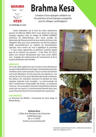 Innovation présentée par A.S.A.H. ( Jardin des Innovations,
Salon des solidarités, 2014 )
Brahma Kesa
2 Allée de la Résidence de la Roseraie
45200 Montargis
06 12 17 84 83
brahma_kesa1@hotmail.fr
Le Cambodge au cœur
BRAHMA_LOGO_FIGURE 8/10/08 15:00 Page 1
BrahmaKesaCréation d’une épargne solidaire ou
les prémices d’une banque autogérée
par les villages cambodgiens
	 Cette réalisation est le fruit de notre expérience
passée. En effet de 2008 à 2013, nous étions lors de nos
voyages réguliers dans le village de KAKOH KAMBOT
(province de Battambang), sans cesse assaillis de
demandes de financements de tous ordres de la part des
villageois. Bien que nous soutenions ces derniers depuis
2008, essentiellement en matière de diversification
agricole, nous avions du mal à appliquer le proverbe
« il vaut mieux apprendre au pêcheur à pêcher plutôt
que de lui donner du poisson ». C’est donc fin 2013,
après une mission d’évaluation que nous avons défini
une stratégie de renforcement de l’autonomie et de la
responsabilisation des familles.
BÉNÉFICES
Au vu de cette expérience qui n’a que 5 mois d’existence
onpeutindéniablementconstaterunefiertédelapartdes
membres de la communauté. Chacun est fier de montrer
son livret d’épargne. Ils ont recouvré une dignité et une
estime de soi car eux seuls décident des fonds à attribuer.
Par ailleurs, les membres mesurent le bienfait de cette
épargne imposée mais acceptée. La communauté est
donc entièrement responsable des fonds. La tendance
s’inverse : d’une situation d’assisté, le bénéficiaire devient
acteur de son avenir. La communauté devient donc peu
à peu financièrement et économiquement autonome.
PARTENAIRES
Le directeur de READA / l’Université de Siem Reap et
Battambang
Conceptiongraphique:HumanitarianDesignBureau
 