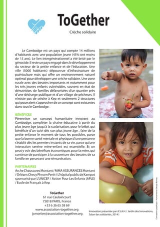 Innovation présentée par A.S.A.H. ( Jardin des Innovations,
Salon des solidarités, 2014 )
ToGetherCrèche solidaire
ToGether
61 rue Caulaincourt
75018 PARIS, France
+33 6 36 65 38 69
www.association-together.org
jcmortier@association-together.org
	 Le Cambodge est un pays qui compte 14 millions
d’habitants avec une population jeune (45% ont moins
de 15 ans). Le lien intergénérationnel a été brisé par le
génocide.Ilresteunpaysengagédansledéveloppement
du secteur de la petite enfance et de l’éducation. Une
ville (5000 habitants) dépourvue d’infrastructure de
puériculture mais qui offre un environnement naturel
optimal pour développer une crèche solidaire. Une zone
rurale avec des besoins importants et notamment pour
les très jeunes enfants vulnérables, souvent en état de
dénutrition, de familles défavorisées d’un quartier près
d’une décharge publique et d’un village de pêcheurs. Il
n’existe pas de crèche à Kep et seulement 2 structures
qui pourraient s’approcher de ce concept sont existantes
dans tout le Cambodge.
BÉNÉFICES
Pérenniser un concept humanitaire innovant au
Cambodge, compléter la chaine éducative à partir du
plus jeune âge jusqu’à la scolarisation, pour le bébé, qui
bénéficie d’un suivi dès son plus jeune âge , faire de la
petite enfance le moment de tous les possibles, parce
que la bonne santé mentale et physique d’une personne
s’établit dès les premiers instants de sa vie, parce qu’une
interaction sereine mère-enfant est essentielle. Et on
peut y voir des bénéfices économiques pour la mère, qui
continue de participer à la couverture des besoins de sa
famille en percevant une rémunération.
PARTENAIRES
ArcheChaussuresMontant/MMAASSURANCESMontant
/OrléansChecyPhnomPenh/L’hôpitalpublicdeKampot
sponsorisé par L’UNICEF / Action Pour Les Enfants (APLE)
/ Ecole de Français à Kep
Conceptiongraphique:HumanitarianDesignBureau
 