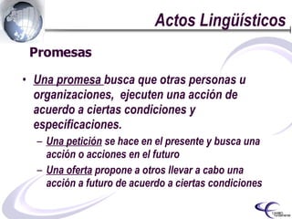 Actos Lingüísticos Una promesa  busca que otras personas u organizaciones,  ejecuten una acción de acuerdo a ciertas condiciones y especificaciones. Una petición  se hace en el presente y busca una acción o acciones en el futuro Una oferta  propone a otros llevar a cabo una acción a futuro de acuerdo a ciertas condiciones Promesas  