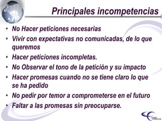 Principales incompetencias No Hacer peticiones necesarias Vivir con expectativas no comunicadas, de lo que queremos  Hacer peticiones incompletas. No Observar el tono de la petición y su impacto Hacer promesas cuando no se tiene claro lo que se ha pedido No pedir por temor a comprometerse en el futuro Faltar a las promesas sin preocuparse. 