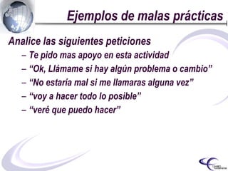 Ejemplos de malas prácticas Analice las siguientes peticiones Te pido mas apoyo en esta actividad   “ Ok, Llámame si hay algún problema o cambio” “ No estaría mal si me llamaras alguna vez” “ voy a hacer todo lo posible” “ veré que puedo hacer” 