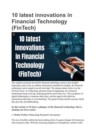 10 latest innovations in
Financial Technology
(FinTech)
The cashless economy has led the financial technology sector to new heights.
Especially, post covid, as cashless transactions reached new heights, the financial
technology sector surged to an all-time high. The startup culture refers it as the
FinTech sector. As technology advances keep on happening, new financial
technologies keep evolving, making payments easier than ever. The acceptance of
digital technologies is immense these days, and the speed with which the
transactions take place is overwhelming. The speed of them and the security which
they provide, are pathbreaking.
In this article we’ll show a glimpse of the financial technology that is
making our lives easier:
1. Mobile Wallets: Pioneering Payment Convenience
The rise of mobile wallets has been nothing short of a game-changer for businesses
and consumers alike. With the increasing adoption of smartphones, mobile wallet
 
