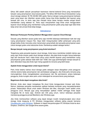 Qihoo 360 adalah sebuah perusahaan keamanan internet terkenal China yang menawarkan
banyak ruang penyimpanan cloud secara gratis. The Qihoo 360 Hard Cloud menawarkan ruang
cloud storage sebesar 36 TB (36.864 GB!) gratis. Namun dengan ruang penyimpanan berbasis
awan yang besar dan diberikan secara gratis hanya bisa Anda dapatkan dari layanan yang
berasal dari cina, ini tentu saja bisa menjadi tanya besar kenapa mereka sangat berani
memberikan ruang sebesar itu. Tentu saya menyarankan bagi Anda untuk menggunakan
layanan cloud storage yang memberikan ruang penyimpanan gratis yang wajar agar data Anda
tetap aman dan privasi Anda tetap terjaga.
Selengkapnya
Beberapa Pertanyaan Penting Sebelum Menggunakan Layanan Cloud Storage
Sesuatu yang diberikan secara gratis tentu saja memiliki beberapa keterbatasan baik dari segi
ruang penyimpanan maupun fitur. Saya telah mengumpulkan daftar pertanyaan yang perlu
diingat ketika Anda mencoba untuk menemukan yang terbaik dari penyedia penyimpanan awan
(cloud storage) gratis untuk kebutuhan Anda. Diantaranya adalah sebagai berikut :
Berapa banyak ruang penyimpanan yang Anda butuhkan?
Tergantung pada penyedia layanan cloud storage, Anda harus memikirkan terlebih dahulu apa
yang ingin Anda simpan pada cloud storage tersebut. Jika data Anda mungkin hanya beberapa
saja dan berukuran kecil, maka Anda cukup untuk memilih layanan yang memberikan ruang
penyimpanan gratis sebesar tidak lebih dari 10GB. Dan juga pertimbangkan berapa banyak itu
akan dikenakan biaya jika Anda ingin meng-upgrade ke rencana yang lebih besar.
Apakah Anda menggunakan untuk tujuan bisnis?
Perlu Anda ketahui bahwa cloud storage gratis sebagian besar ditargetkan untuk pengguna
individu karena batas penyimpanan dan pembatasan pengguna. Jika Anda perlu rencana yang
memungkinkan Anda mengalokasikan penyimpanan dan file permissions antara beberapa
pengguna, Anda mungkin akan perlu untuk melangkah ke rencana bisnis yang berbayar.
Bagaimana Anda dapat mengakses data Anda?
Minimal, Anda akan dapat mengakses file cloud Anda menggunakan browser web Anda.
Namun, beberapa penyedia menawarkan aplikasi berbasis komputer yang menyederhanakan
proses. Kebanyakan dibuat untuk sistem Windows dan Mac, dukungan masih sedikit untuk
pengguna Linux. Banyak juga yang menyediakan aplikasi mobile sehingga Anda dapat
mengelola file di mana saja. Android dan iOS yang umum, namun beberapa penyedia
mendukung pengguna ponsel Blackberry dan Windows juga.
Jika Anda membutuhkan software yang dapat dengan mudah menghubungkan akun cloud
storage Anda langsung di PC Windows menggunakan software paling populer bernama
CloudMounter untuk Windows. Software ini dapat menyambungkan PC Windows Anda ke akun
Dropbox, OneDrive, dan Google Drive secara gratis.
 