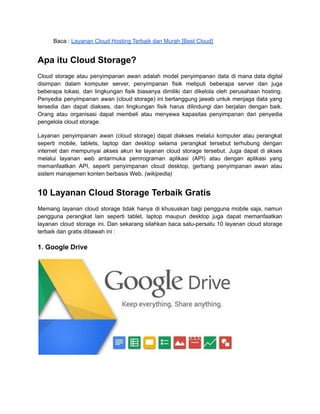 Baca : Layanan Cloud Hosting Terbaik dan Murah [Best Cloud]
Apa itu Cloud Storage?
Cloud storage atau penyimpanan awan adalah model penyimpanan data di mana data digital
disimpan dalam komputer server, penyimpanan fisik meliputi beberapa server dan juga
beberapa lokasi, dan lingkungan fisik biasanya dimiliki dan dikelola oleh perusahaan hosting.
Penyedia penyimpanan awan (cloud storage) ini bertanggung jawab untuk menjaga data yang
tersedia dan dapat diakses, dan lingkungan fisik harus dilindungi dan berjalan dengan baik.
Orang atau organisasi dapat membeli atau menyewa kapasitas penyimpanan dari penyedia
pengelola cloud storage.
Layanan penyimpanan awan (cloud storage) dapat diakses melalui komputer atau perangkat
seperti mobile, tablets, laptop dan desktop selama perangkat tersebut terhubung dengan
internet dan mempunyai akses akun ke layanan cloud storage tersebut. Juga dapat di akses
melalui layanan web antarmuka pemrograman aplikasi (API) atau dengan aplikasi yang
memanfaatkan API, seperti penyimpanan cloud desktop, gerbang penyimpanan awan atau
sistem manajemen konten berbasis Web. (wikipedia)
10 Layanan Cloud Storage Terbaik Gratis
Memang layanan cloud storage tidak hanya di khususkan bagi pengguna mobile saja, namun
pengguna perangkat lain seperti tablet, laptop maupun desktop juga dapat memanfaatkan
layanan cloud storage ini. Dan sekarang silahkan baca satu-persatu 10 layanan cloud storage
terbaik dan gratis dibawah ini :
1. Google Drive
 