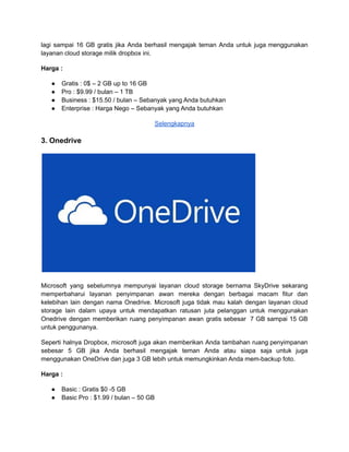 lagi sampai 16 GB gratis jika Anda berhasil mengajak teman Anda untuk juga menggunakan
layanan cloud storage milik dropbox ini.
Harga :
● Gratis : 0$ – 2 GB up to 16 GB
● Pro : $9.99 / bulan – 1 TB
● Business : $15.50 / bulan – Sebanyak yang Anda butuhkan
● Enterprise : Harga Nego – Sebanyak yang Anda butuhkan
Selengkapnya
3. Onedrive
Microsoft yang sebelumnya mempunyai layanan cloud storage bernama SkyDrive sekarang
memperbaharui layanan penyimpanan awan mereka dengan berbagai macam fitur dan
kelebihan lain dengan nama Onedrive. Microsoft juga tidak mau kalah dengan layanan cloud
storage lain dalam upaya untuk mendapatkan ratusan juta pelanggan untuk menggunakan
Onedrive dengan memberikan ruang penyimpanan awan gratis sebesar 7 GB sampai 15 GB
untuk penggunanya.
Seperti halnya Dropbox, microsoft juga akan memberikan Anda tambahan ruang penyimpanan
sebesar 5 GB jika Anda berhasil mengajak teman Anda atau siapa saja untuk juga
menggunakan OneDrive dan juga 3 GB lebih untuk memungkinkan Anda mem-backup foto.
Harga :
● Basic : Gratis $0 -5 GB
● Basic Pro : $1.99 / bulan – 50 GB
 