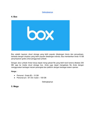 Selengkapnya
4. Box
Box adalah layanan cloud storage yang lebih populer dikalangan bisnis dan perusahaan,
berbeda dengan dropbox yang lebih populer dikalangan individu. Box memberikan Anda 10 GB
penyimpanan gratis untuk penggunaan pribadi.
Dengan akun pribadi Anda hanya dapat meng-upload file yang lebih kecil karena dibatasi 250
MB saja ke media cloud storage box. Anda juga dapat mengakses file Anda dengan
menggunakan berbagai macam perangkat dan platform dengan berbagai sistem operasi.
Harga :
● Personal : Gratis $0 – 10 GB
● Personal pro : $11.50 / bulan – 100 GB
Selengkapnya
5. Mega
 
