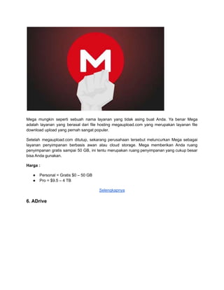 Mega mungkin seperti sebuah nama layanan yang tidak asing buat Anda. Ya benar Mega
adalah layanan yang berasal dari file hosting megaupload.com yang merupakan layanan file
download upload yang pernah sangat populer.
Setelah megaupload.com ditutup, sekarang perusahaan tersebut meluncurkan Mega sebagai
layanan penyimpanan berbasis awan atau cloud storage. Mega memberikan Anda ruang
penyimpanan gratis sampai 50 GB, ini tentu merupakan ruang penyimpanan yang cukup besar
bisa Anda gunakan.
Harga :
● Personal = Gratis $0 – 50 GB
● Pro = $9.5 – 4 TB
Selengkapnya
6. ADrive
 