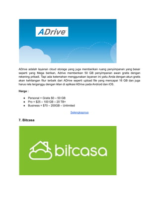 ADrive adalah layanan cloud storage yang juga memberikan ruang penyimpanan yang besar
seperti yang Mega berikan, Adrive memberikan 50 GB penyimpanan awan gratis dengan
rekening pribadi. Tapi ada kelemahan menggunakan layanan ini yaitu Anda dengan akun gratis
akan kehilangan fitur terbaik dari ADrive seperti upload file yang mencapai 16 GB dan juga
harus rela terganggu dengan iklan di aplikasi ADrive pada Android dan iOS.
Harga :
● Personal = Gratis $0 – 50 GB
● Pro = $25 – 100 GB – 20 TB+
● Business = $70 – 200GB – Unlimited
Selengkapnya
7. Bitcasa
 
