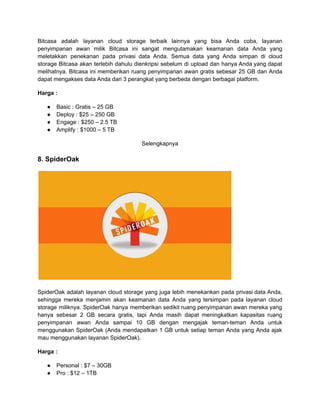 Bitcasa adalah layanan cloud storage terbaik lainnya yang bisa Anda coba, layanan
penyimpanan awan milik Bitcasa ini sangat mengutamakan keamanan data Anda yang
meletakkan penekanan pada privasi data Anda. Semua data yang Anda simpan di cloud
storage Bitcasa akan terlebih dahulu dienkripsi sebelum di upload dan hanya Anda yang dapat
melihatnya. Bitcasa ini memberikan ruang penyimpanan awan gratis sebesar 25 GB dan Anda
dapat mengakses data Anda dari 3 perangkat yang berbeda dengan berbagai platform.
Harga :
● Basic : Gratis – 25 GB
● Deploy : $25 – 250 GB
● Engage : $250 – 2.5 TB
● Amplify : $1000 – 5 TB
Selengkapnya
8. SpiderOak
SpiderOak adalah layanan cloud storage yang juga lebih menekankan pada privasi data Anda,
sehingga mereka menjamin akan keamanan data Anda yang tersimpan pada layanan cloud
storage miliknya. SpiderOak hanya memberikan sedikit ruang penyimpanan awan mereka yang
hanya sebesar 2 GB secara gratis, tapi Anda masih dapat meningkatkan kapasitas ruang
penyimpanan awan Anda sampai 10 GB dengan mengajak teman-teman Anda untuk
menggunakan SpiderOak (Anda mendapatkan 1 GB untuk setiap teman Anda yang Anda ajak
mau menggunakan layanan SpiderOak).
Harga :
● Personal : $7 – 30GB
● Pro : $12 – 1TB
 