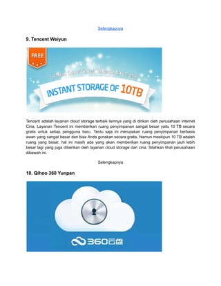 Selengkapnya
9. Tencent Weiyun
Tencent adalah layanan cloud storage terbaik lainnya yang di dirikan oleh perusahaan internet
Cina, Layanan Tencent ini memberikan ruang penyimpanan sangat besar yaitu 10 TB secara
gratis untuk setiap pengguna baru. Tentu saja ini merupakan ruang penyimpanan berbasis
awan yang sangat besar dan bisa Anda gunakan secara gratis. Namun meskipun 10 TB adalah
ruang yang besar, hal ini masih ada yang akan memberikan ruang penyimpanan jauh lebih
besar lagi yang juga diberikan oleh layanan cloud storage dari cina. Silahkan lihat perusahaan
dibawah ini.
Selengkapnya
10. Qihoo 360 Yunpan
 
