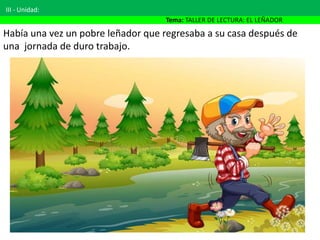 III - Unidad:
Tema: TALLER DE LECTURA: EL LEÑADOR
Había una vez un pobre leñador que regresaba a su casa después de
una jornada de duro trabajo.