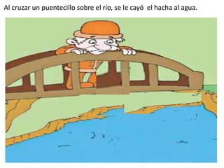 Al cruzar un puentecillo sobre el río, se le cayó el hacha al agua.